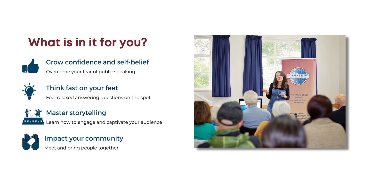 What is in it for you? 1. Grow confidence and self-belief. Overcome your fear of public speaking. 2. Think fast on your feet. Feel relaxes answering questions on the spot. 3. Master storytelling. learn how to engage and captivate your audience. 4. Impact your community. Meet and bring people together. Picture of woman speaking in front of a club audience, with a Toastmasters pull-up banner behind her.