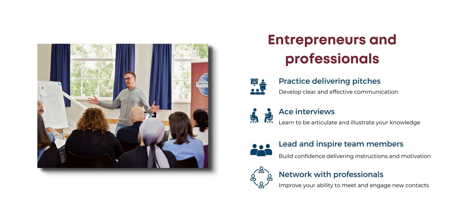 Entrepreneurs and professionals. 1. Practice delivering pitches. Develop clear and effective coomunication. 2. Ace interviews. Learn to be articulate and illustrate your knowledge. 3. Lead and inspire team members. Build confidence delivering instructions and motivation. 4. Network with professionals. Improve your ability to meet and engage new contacts. Picture of man speaking in front of a club audience. Club banner in background.